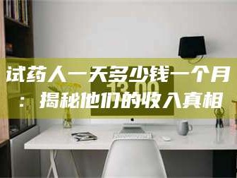 长兴试药人一天多少钱一个月：揭秘他们的收入真相