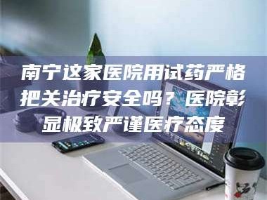 长兴南宁这家医院用试药严格把关***安全吗？医院彰显极致严谨医疗态度