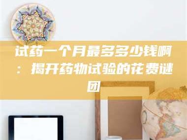 长兴试药一个月最多多少钱啊：揭开药物试验的花费谜团