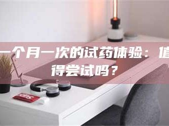 长兴一个月一次的试药体验：值得尝试吗？