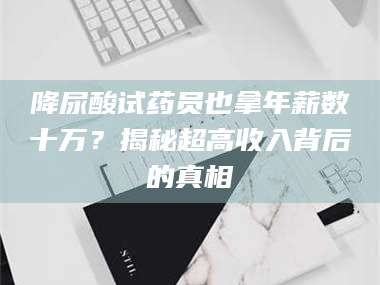 长兴降尿酸试药员也拿年薪数十万？揭秘超高收入背后的真相