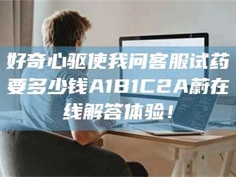 长兴好奇心驱使我问客服试药要多少钱A1B1C2A蔚在线解答体验！