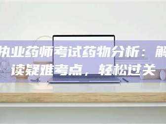 长兴执业药师考试药物分析：解读疑难考点，轻松过关