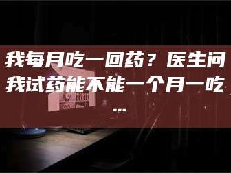 长兴我每月吃一回药？医生问我试药能不能一个月一吃…