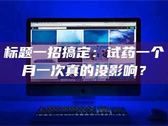长兴标题一招搞定：试药一个月一次真的没影响？