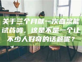 长兴关于三个月献一次血浆能试药吗，这是不是一个让不少人好奇的话题呢？