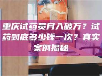 长兴重庆试药员月入破万？试药到底多少钱一次？真实案例揭秘