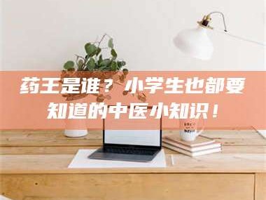 长兴药王是谁？小学生也都要知道的中医小知识！