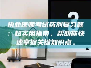 长兴执业医师考试药剂复习题：超实用指南，帮助你快速掌握关键知识点。