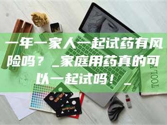 长兴一年一家人一起试药有风险吗？_家庭用药真的可以一起试吗！_