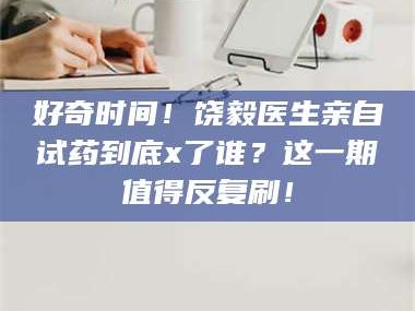 长兴好奇时间！饶毅医生亲自试药到底x了谁？这一期值得反复刷！