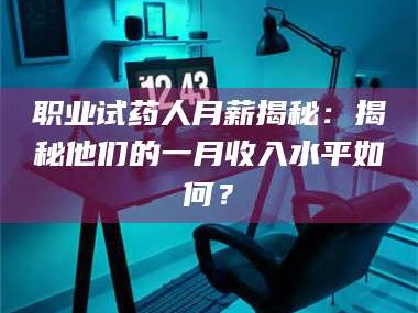 长兴职业试药人月薪揭秘：揭秘他们的一月收入水平如何？