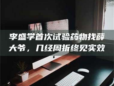 长兴李盛学首次试验药物找薛大爷，几经周折终见实效