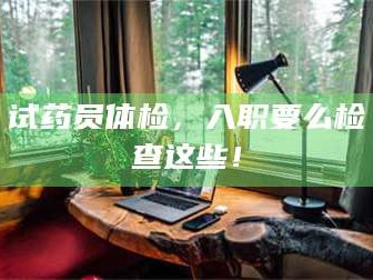 长兴试药员体检，入职要么检查这些！