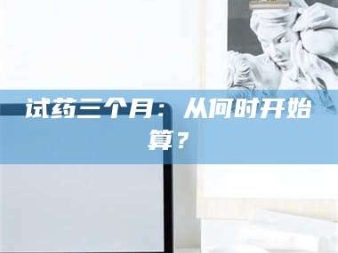 长兴试药三个月：从何时开始算？