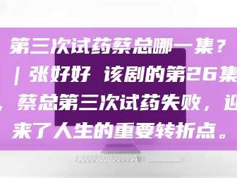 长兴第三次试药蔡总哪一集？｜张好好 该剧的第26集，蔡总第三次试药失败，迎来了人生的重要转折点。