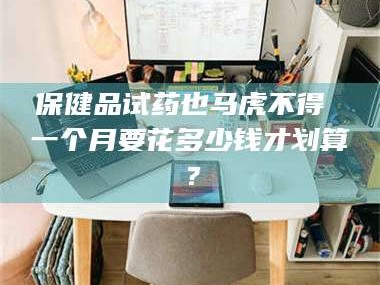 长兴保健品试药也马虎不得 一个月要花多少钱才划算？