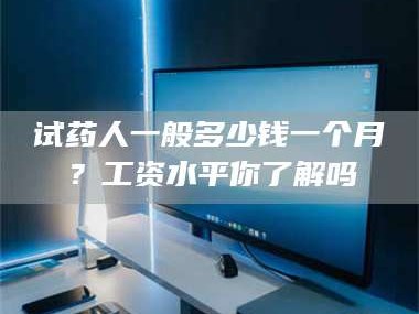 长兴试药人一般多少钱一个月？工资水平你了解吗