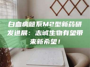 长兴白血病髓系M2型新药研发进展：志诚生物有望带来新希望！