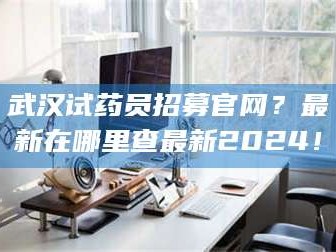 长兴武汉试药员招募官网？最新在哪里查最新2024！