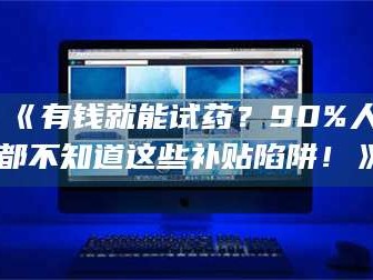 长兴《有钱就能试药？90%人都不知道这些补贴陷阱！》
