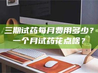 长兴三期试药每月费用多少？一个月试药花点啥？