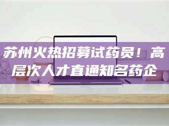 长兴苏州火热招募试药员！高层次人才直通知名药企