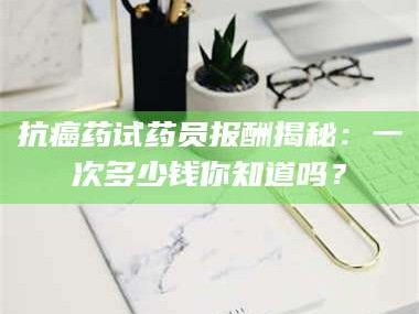 长兴抗癌药试药员报酬揭秘：一次多少钱你知道吗？