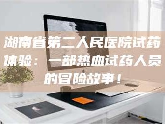 长兴湖南省第二人民医院试药体验：一部热血试药人员的冒险故事！