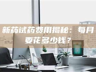 长兴新药试药费用揭秘：每月要花多少钱？