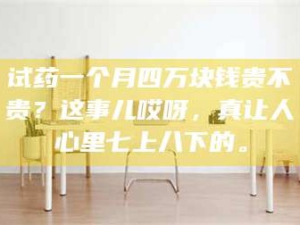 长兴试药一个月四万块钱贵不贵？这事儿哎呀，真让人心里七上八下的。