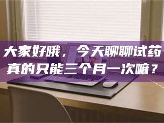 长兴大家好哦，今天聊聊试药真的只能三个月一次嘛？