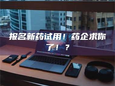 长兴报名新药试用！药企求你了！？
