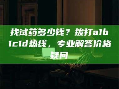 长兴找试药多少钱？拨打a1b1c1d热线，专业解答价格疑问