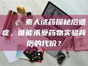 长兴📢 素人试药探秘后遗症，谁能承受药物实验背后的代价？