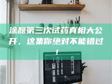 长兴涂磊第三次试药真相大公开，这集你绝对不能错过！