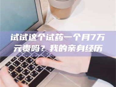 长兴试试这个试药一个月7万元贵吗？我的亲身经历