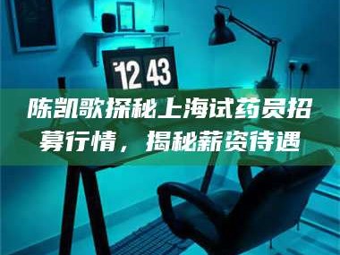 长兴陈凯歌探秘上海试药员招募行情，揭秘薪资待遇