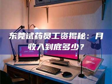长兴东莞试药员工资揭秘：月收入到底多少？