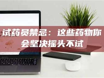 长兴试药员禁忌：这些药物你会坚决摇头不试