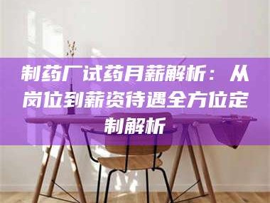 长兴制药厂试药月薪解析：从岗位到薪资待遇全方位定制解析