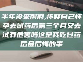 长兴半年没来例假,怀疑自己怀孕去试药后第三个月又去试有危害吗这是我吃过药后最后悔的事