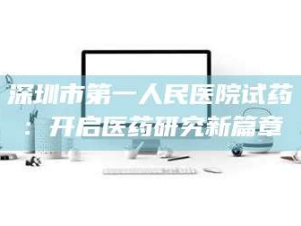 长兴深圳市第一人民医院试药：开启医药研究新篇章