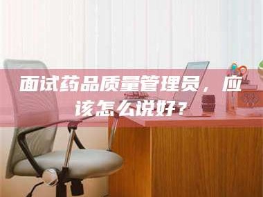 长兴面试药品质量管理员，应该怎么说好？