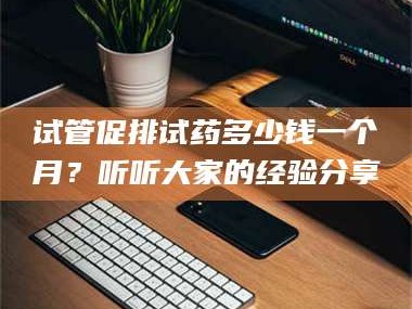 长兴试管促排试药多少钱一个月？听听大家的经验分享
