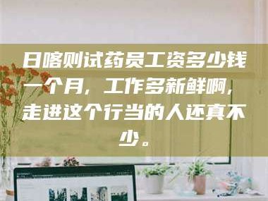 长兴日喀则试药员工资多少钱一个月, 工作多新鲜啊, 走进这个行当的人还真不少。