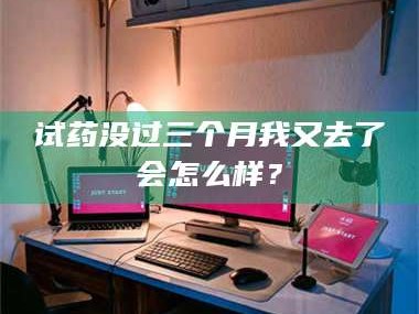 长兴试药没过三个月我又去了会怎么样？