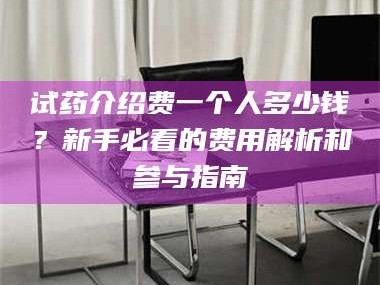 长兴试药介绍费一个人多少钱？新手必看的费用解析和参与指南
