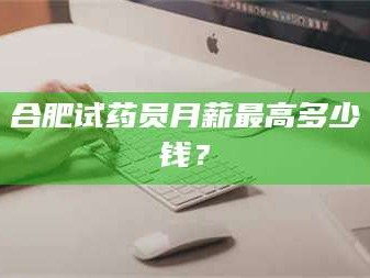长兴合肥试药员月薪最高多少钱？