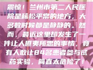 长兴震惊！兰州市第二人民医院是稀松平常的地方，大多数时候都是静静的。然而，最近这里却发生了一件让人匪夷所思的事情，竟有人敢让84名患者参与试药实验，简直太危险了！